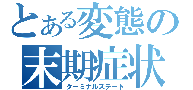 とある変態の末期症状（ターミナルステート）