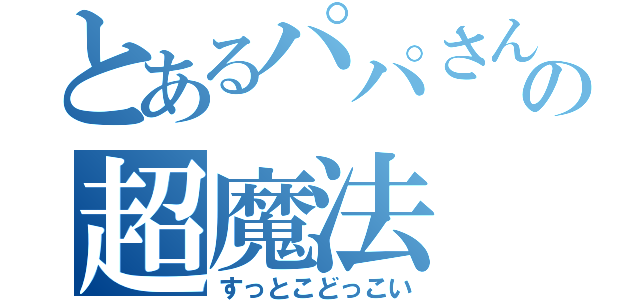 とあるパパさんの超魔法（すっとこどっこい）