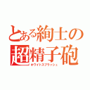 とある絢士の超精子砲（ホワイトスプラッシュ）