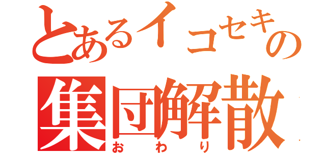 とあるイコセキの集団解散（おわり）