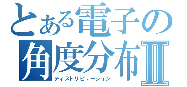 とある電子の角度分布Ⅱ（ディストリビューション）