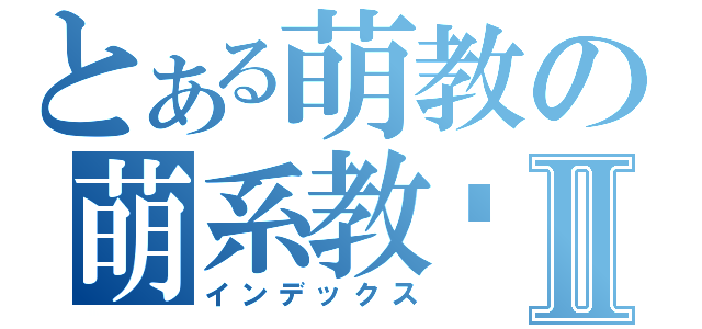 とある萌教の萌系教师Ⅱ（インデックス）