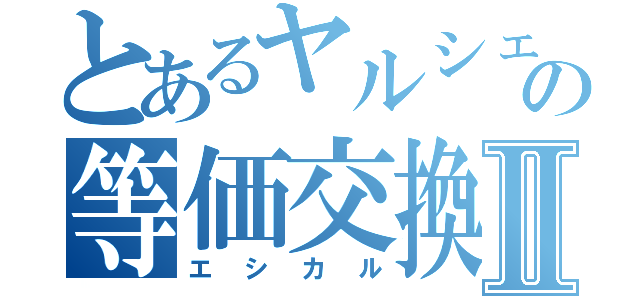 とあるヤルシェの等価交換Ⅱ（エシカル）