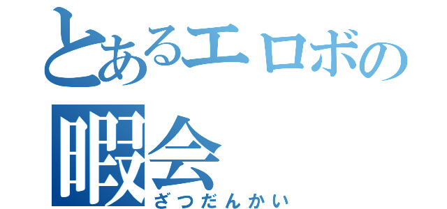 とあるエロボの暇会（ざつだんかい）