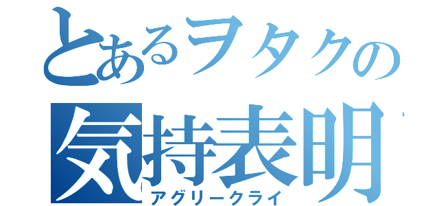 とあるヲタクの気持表明（アグリークライ）