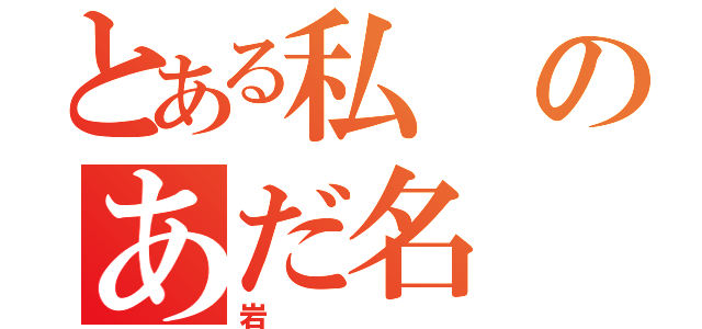 とある私のあだ名（岩）