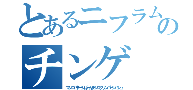 とあるニフラムのチンゲ（マンコパチーンぱーんチンコクリンパーンバシュ）