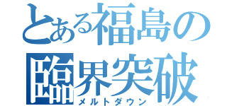 とある福島の臨界突破（メルトダウン）