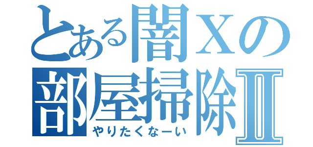 とある闇Ｘの部屋掃除Ⅱ（やりたくなーい）