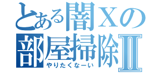 とある闇Ｘの部屋掃除Ⅱ（やりたくなーい）