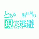 とある 黒眼鏡の現実逃避（リアルアウト）