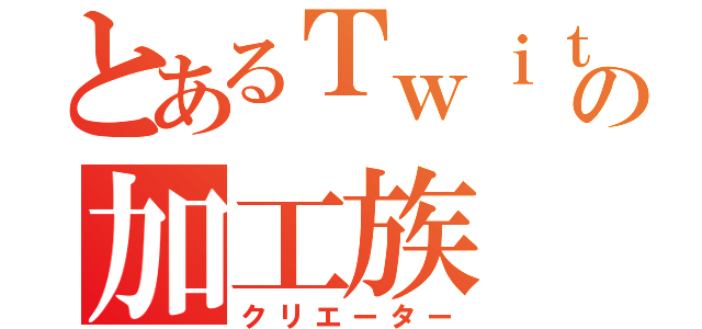 とあるＴｗｉｔｔｅｒの加工族（クリエーター）