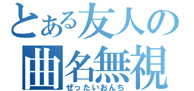 とある友人の曲名無視（ぜったいおんち）