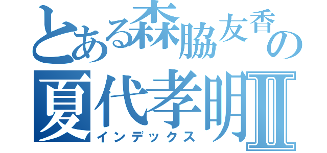 とある森脇友香の夏代孝明Ⅱ（インデックス）