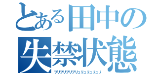 とある田中の失禁状態（ブリブリブリブリュリュリュリュリ）