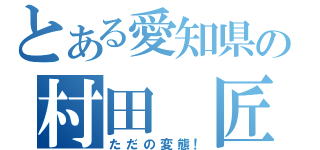 とある愛知県の村田　匠（ただの変態！）