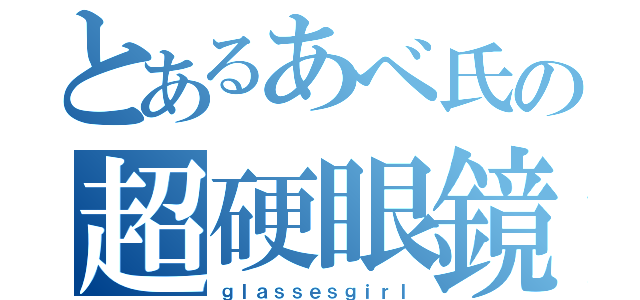 とあるあべ氏の超硬眼鏡（ｇｌａｓｓｅｓｇｉｒｌ）