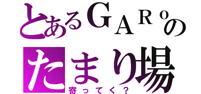 とあるＧＡＲｏのたまり場（寄ってく？）