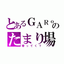 とあるＧＡＲｏのたまり場（寄ってく？）