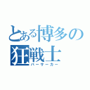 とある博多の狂戦士（バーサーカー）