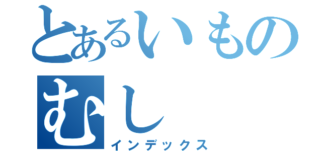 とあるいものむし（インデックス）