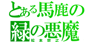 とある馬鹿の緑の悪魔（松本宗之）