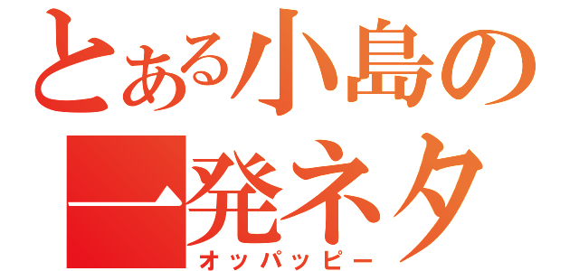 とある小島の一発ネタ（オッパッピー）