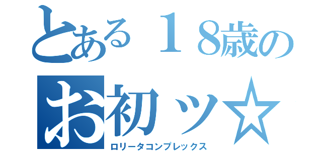 とある１８歳のお初ッ☆（ロリータコンプレックス）