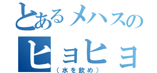 とあるメハスのヒョヒョヒョヒョ（（水を飲め））