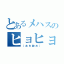 とあるメハスのヒョヒョヒョヒョ（（水を飲め））