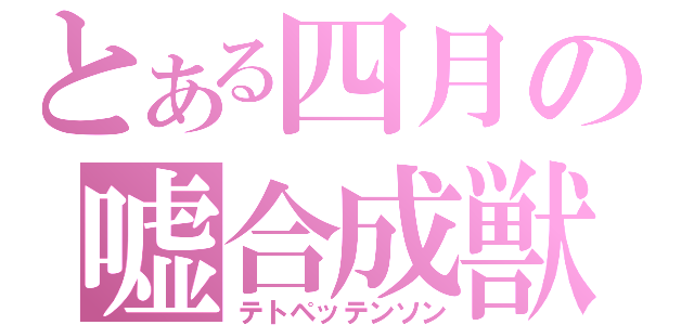 とある四月の嘘合成獣（テトペッテンソン）