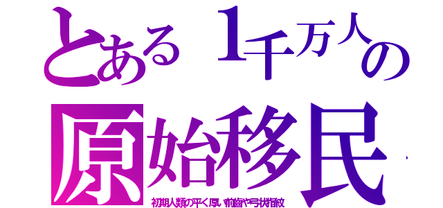 とある１千万人の原始移民（初期人類の平く厚い前齒や弓状指紋）