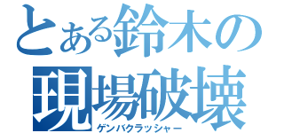 とある鈴木の現場破壊（ゲンバクラッシャー）