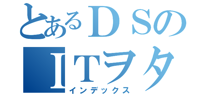 とあるＤＳのＩＴヲタク（インデックス）