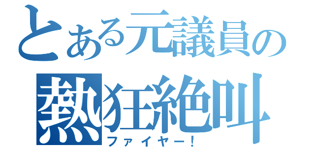 とある元議員の熱狂絶叫（ファイヤー！）