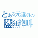 とある元議員の熱狂絶叫（ファイヤー！）