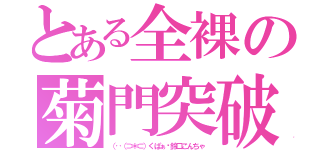 とある全裸の菊門突破（（‥（⊃＊⊂）くぱぁ♡鈴口こんちゃ）