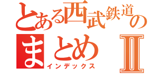 とある西武鉄道好きのまとめⅡ（インデックス）