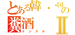 とある韓봉자国の糞酒Ⅱ（トンスル）