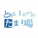 とある１６ＨＲのたまり場（）