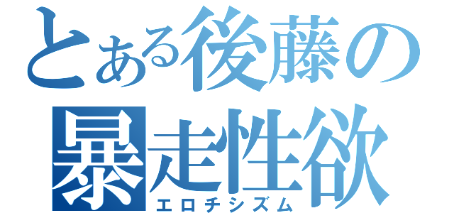 とある後藤の暴走性欲（エロチシズム）