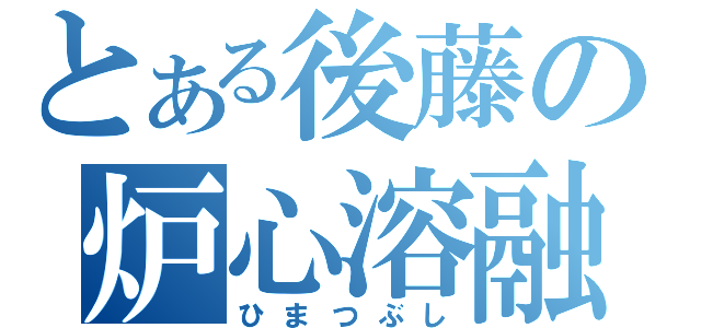 とある後藤の炉心溶融（ひまつぶし）