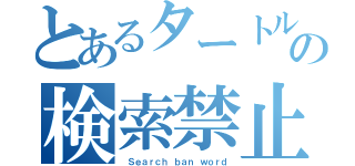 とあるタートルの検索禁止（ Ｓｅａｒｃｈ ｂａｎ ｗｏｒｄ）