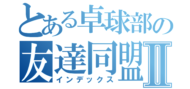 とある卓球部の友達同盟Ⅱ（インデックス）