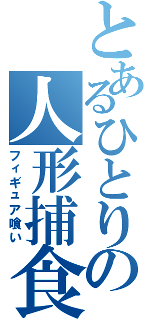 とあるひとりの人形捕食（フィギュア喰い）