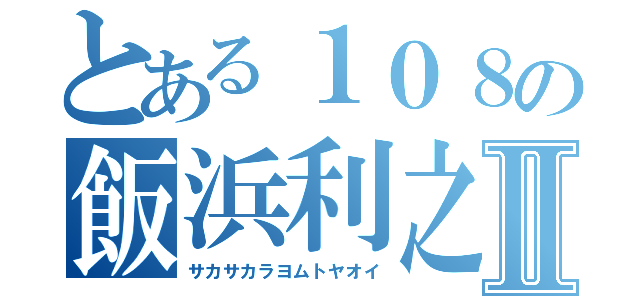 とある１０８の飯浜利之Ⅱ（サカサカラヨムトヤオイ）