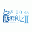 とある１０８の飯浜利之Ⅱ（サカサカラヨムトヤオイ）