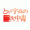 とある宇高の二次中毒（アニオタ）