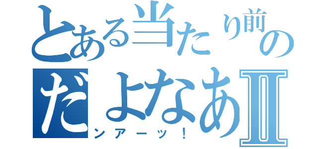 とある当たり前のだよなあ？Ⅱ（ンアーッ！）