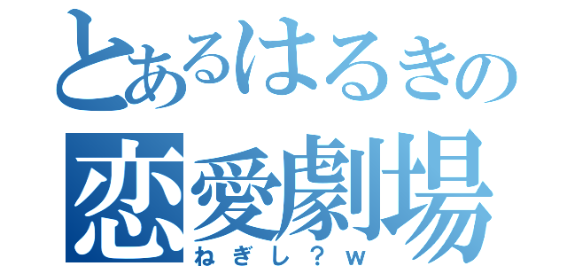 とあるはるきの恋愛劇場（ねぎし？ｗ）